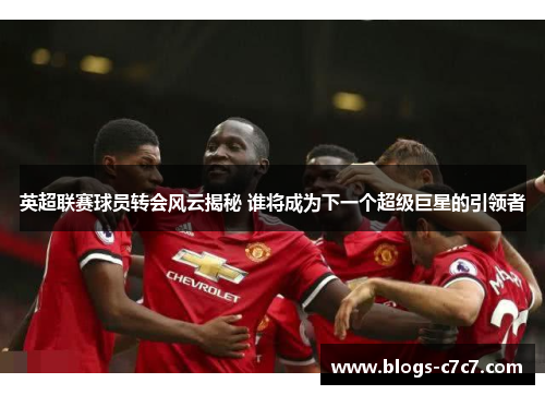 英超联赛球员转会风云揭秘 谁将成为下一个超级巨星的引领者